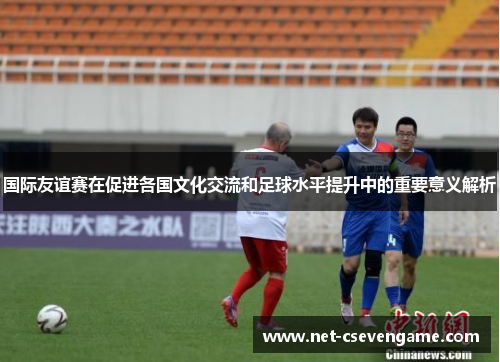 国际友谊赛在促进各国文化交流和足球水平提升中的重要意义解析