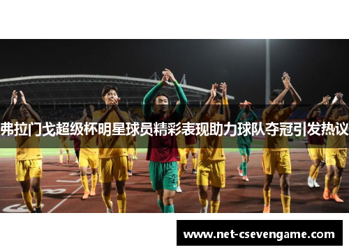 弗拉门戈超级杯明星球员精彩表现助力球队夺冠引发热议