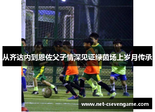 从齐达内到恩佐父子情深见证绿茵场上岁月传承